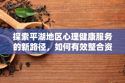 探索平湖地区心理健康服务的新路径，如何有效整合资源以提升患者康复体验？
