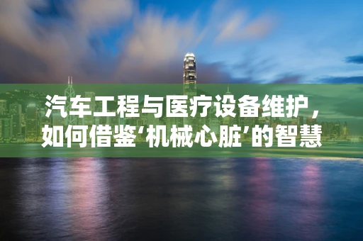 汽车工程与医疗设备维护，如何借鉴‘机械心脏’的智慧？