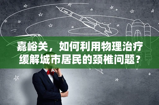 嘉峪关，如何利用物理治疗缓解城市居民的颈椎问题？