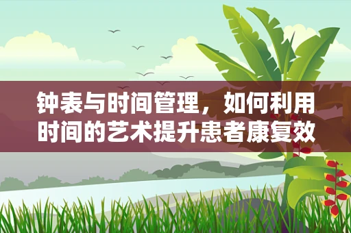 钟表与时间管理，如何利用时间的艺术提升患者康复效率？