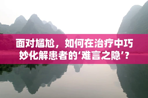 面对尴尬，如何在治疗中巧妙化解患者的‘难言之隐’？