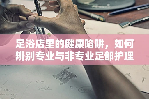足浴店里的健康陷阱，如何辨别专业与非专业足部护理？