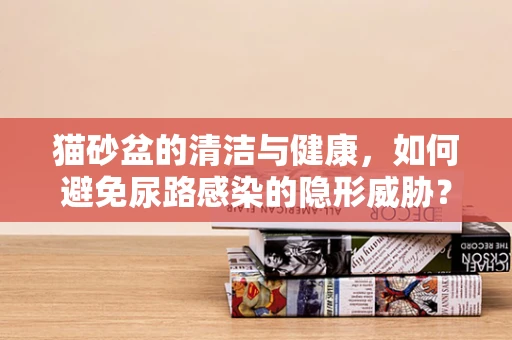 猫砂盆的清洁与健康，如何避免尿路感染的隐形威胁？