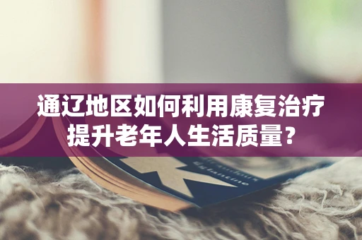 通辽地区如何利用康复治疗提升老年人生活质量？