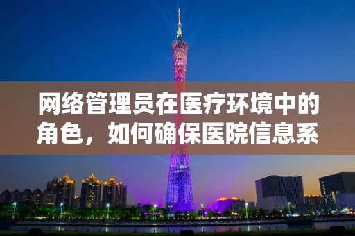 网络管理员在医疗环境中的角色，如何确保医院信息系统的安全与高效？