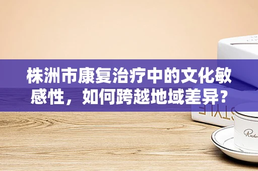 株洲市康复治疗中的文化敏感性，如何跨越地域差异？