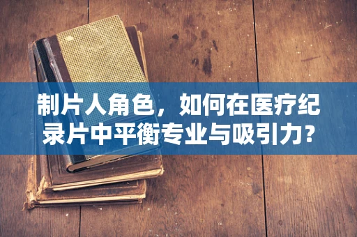 制片人角色，如何在医疗纪录片中平衡专业与吸引力？