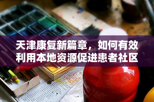 天津康复新篇章，如何有效利用本地资源促进患者社区康复？