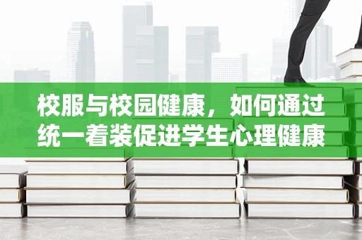 校服与校园健康，如何通过统一着装促进学生心理健康？