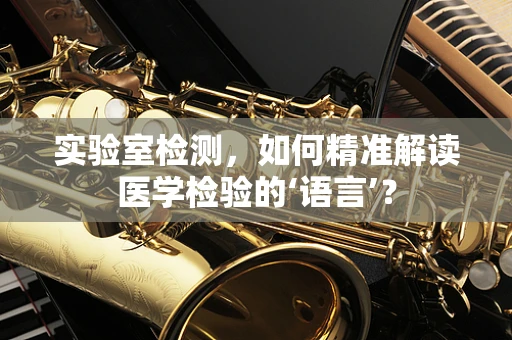 实验室检测，如何精准解读医学检验的‘语言’？