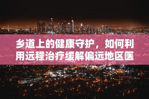 乡道上的健康守护，如何利用远程治疗缓解偏远地区医疗资源不均？