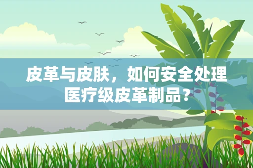 皮革与皮肤，如何安全处理医疗级皮革制品？