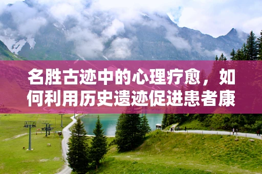 名胜古迹中的心理疗愈，如何利用历史遗迹促进患者康复？