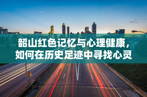 韶山红色记忆与心理健康，如何在历史足迹中寻找心灵慰藉？