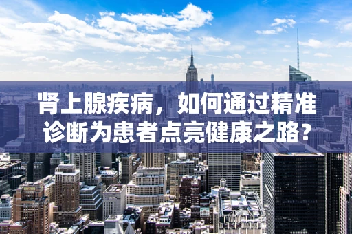 肾上腺疾病，如何通过精准诊断为患者点亮健康之路？