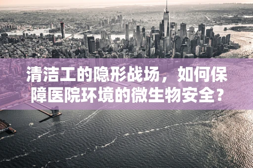 清洁工的隐形战场，如何保障医院环境的微生物安全？
