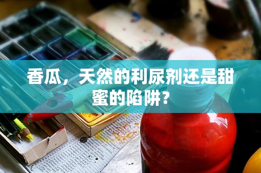 香瓜，天然的利尿剂还是甜蜜的陷阱？
