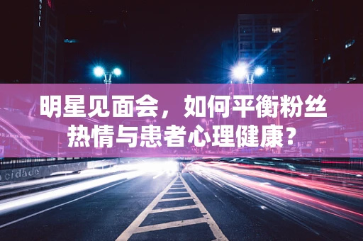 明星见面会，如何平衡粉丝热情与患者心理健康？