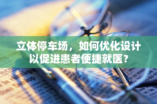 立体停车场，如何优化设计以促进患者便捷就医？