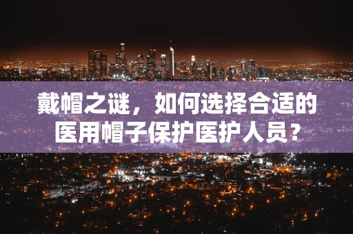 戴帽之谜，如何选择合适的医用帽子保护医护人员？