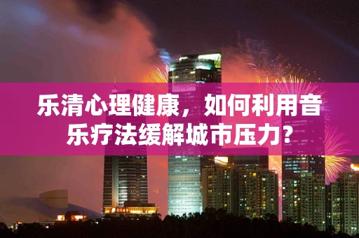 乐清心理健康，如何利用音乐疗法缓解城市压力？