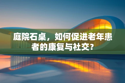 庭院石桌，如何促进老年患者的康复与社交？