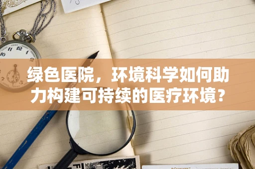 绿色医院，环境科学如何助力构建可持续的医疗环境？