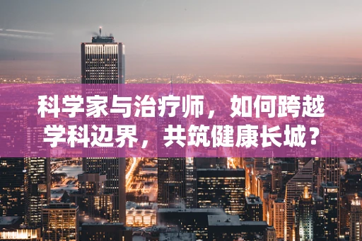 科学家与治疗师，如何跨越学科边界，共筑健康长城？