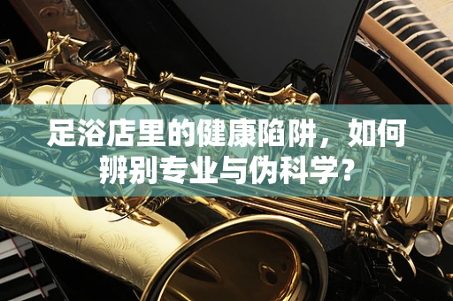 足浴店里的健康陷阱，如何辨别专业与伪科学？