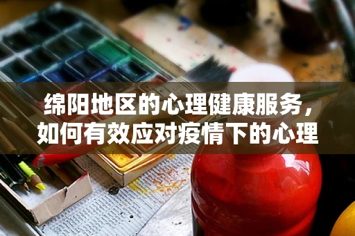 绵阳地区的心理健康服务，如何有效应对疫情下的心理压力？