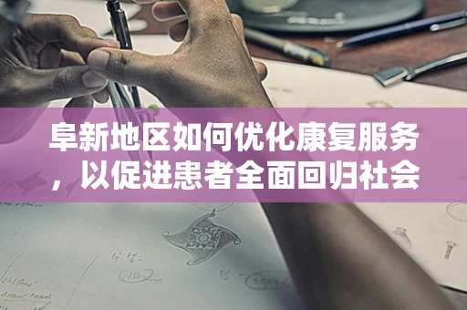 阜新地区如何优化康复服务，以促进患者全面回归社会？