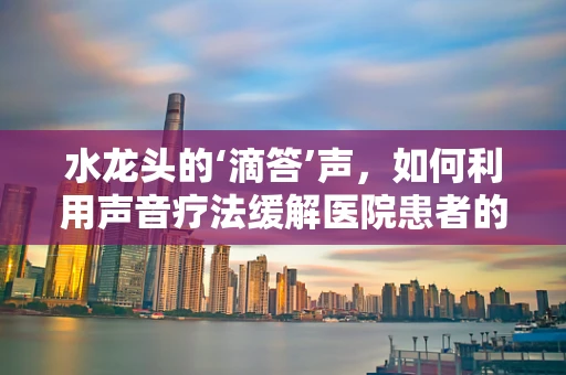 水龙头的‘滴答’声，如何利用声音疗法缓解医院患者的焦虑？