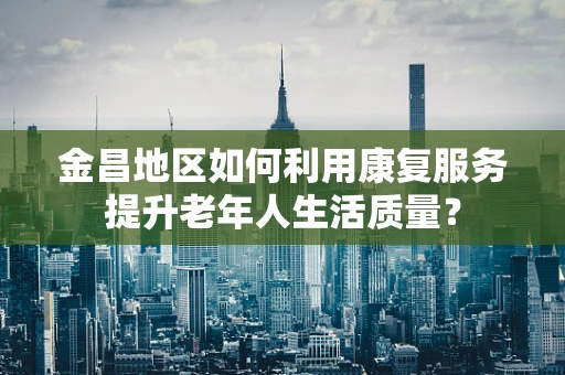 金昌地区如何利用康复服务提升老年人生活质量？