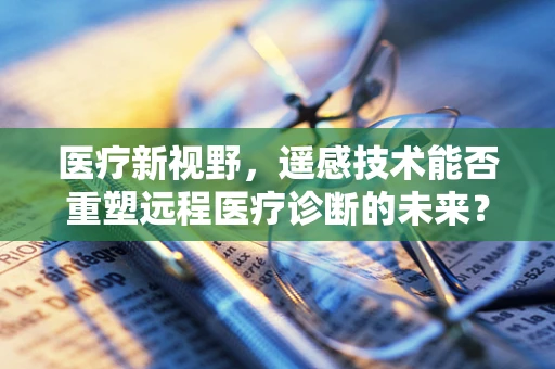 医疗新视野，遥感技术能否重塑远程医疗诊断的未来？