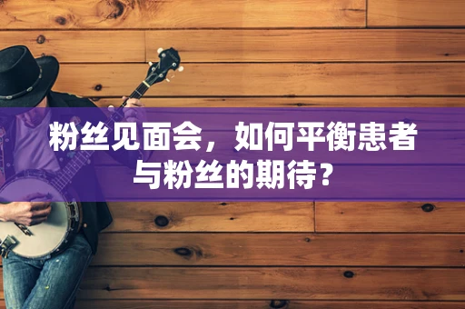 粉丝见面会，如何平衡患者与粉丝的期待？