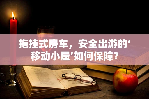 拖挂式房车，安全出游的‘移动小屋’如何保障？