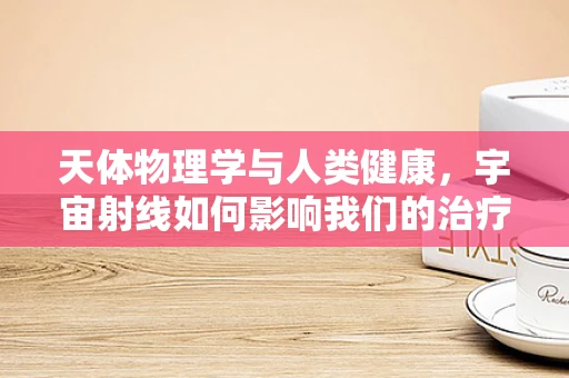 天体物理学与人类健康，宇宙射线如何影响我们的治疗室？