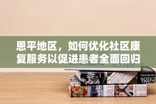 恩平地区，如何优化社区康复服务以促进患者全面回归社会？