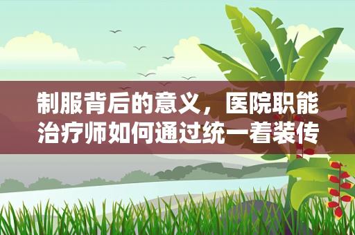 制服背后的意义，医院职能治疗师如何通过统一着装传递专业与关怀？