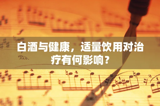 白酒与健康，适量饮用对治疗有何影响？