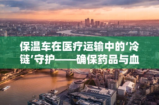 保温车在医疗运输中的‘冷链’守护——确保药品与血液制品安全送达