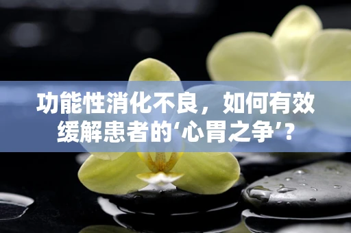 功能性消化不良，如何有效缓解患者的‘心胃之争’？