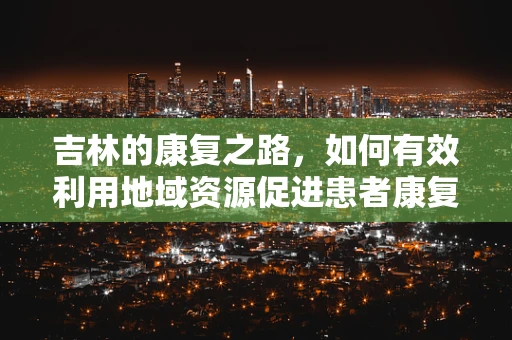 吉林的康复之路，如何有效利用地域资源促进患者康复？