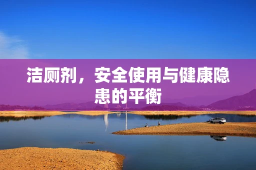 洁厕剂，安全使用与健康隐患的平衡