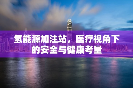 氢能源加注站，医疗视角下的安全与健康考量