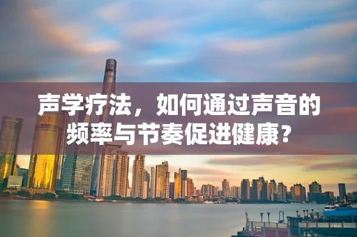 声学疗法，如何通过声音的频率与节奏促进健康？