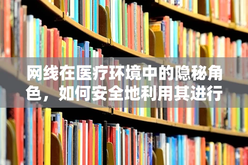 网线在医疗环境中的隐秘角色，如何安全地利用其进行数据传输？