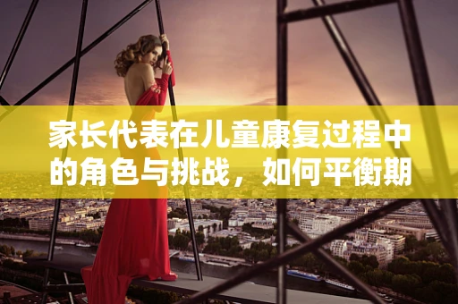 家长代表在儿童康复过程中的角色与挑战，如何平衡期望与专业指导？