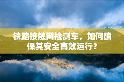 铁路接触网检测车，如何确保其安全高效运行？