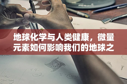 地球化学与人类健康，微量元素如何影响我们的地球之旅？